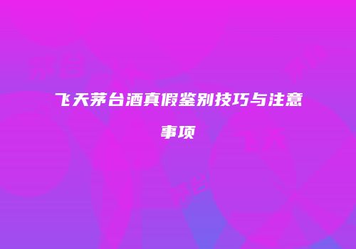 飞天茅台酒真假鉴别技巧与注意事项