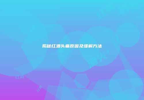 揭秘红酒头痛原因及缓解方法