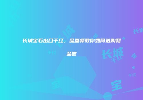 长城宝石出口干红，品鉴师教你如何选购和品尝