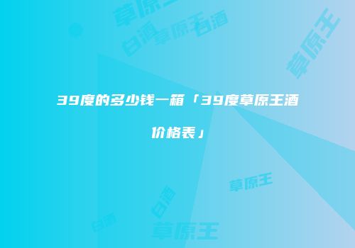 39度的多少钱一箱「39度草原王酒价格表」