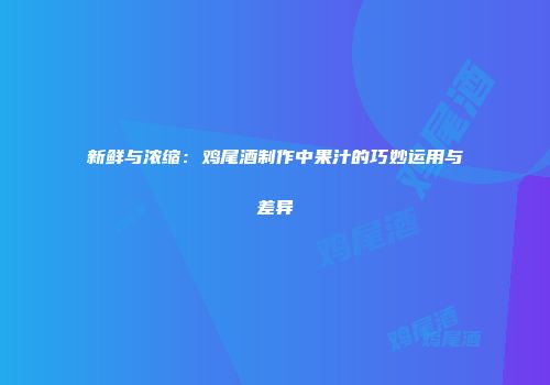 新鲜与浓缩：鸡尾酒制作中果汁的巧妙运用与差异