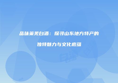 品味莱芜白酒：探寻山东地方特产的独特魅力与文化底蕴