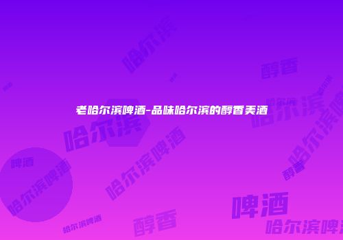 老哈尔滨啤酒-品味哈尔滨的醇香美酒
