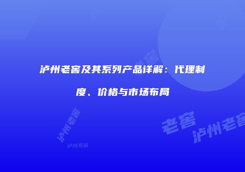 泸州老窖及其系列产品详解：代理制度、价格与市场布局