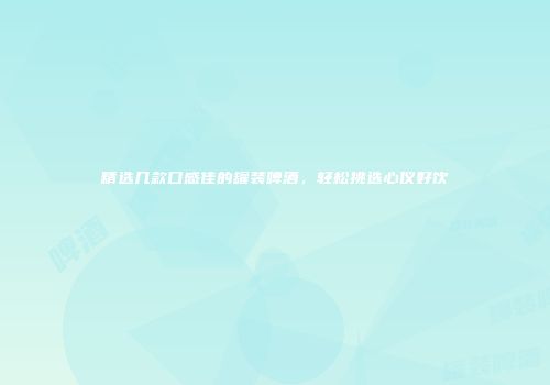 精选几款口感佳的罐装啤酒，轻松挑选心仪好饮