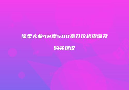 绵柔大曲42度500毫升价格查询及购买建议