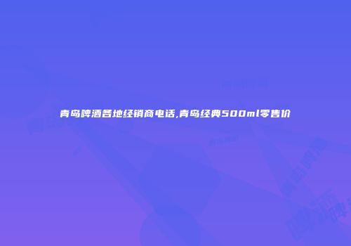 青岛啤酒各地经销商电话,青岛经典500ml零售价