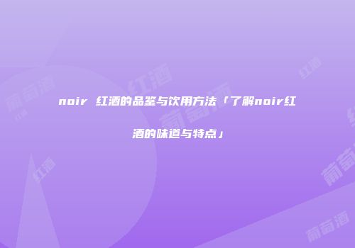 noir 红酒的品鉴与饮用方法「了解noir红酒的味道与特点」