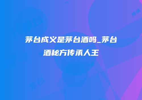 茅台成义是茅台酒吗_茅台酒秘方传承人王