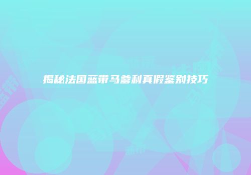 揭秘法国蓝带马爹利真假鉴别技巧