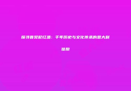 探寻普契尼红酒：千年历史与文化传承的意大利佳酿