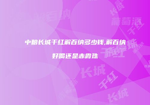 中粮长城干红解百纳多少钱,解百纳好喝还是赤霞珠