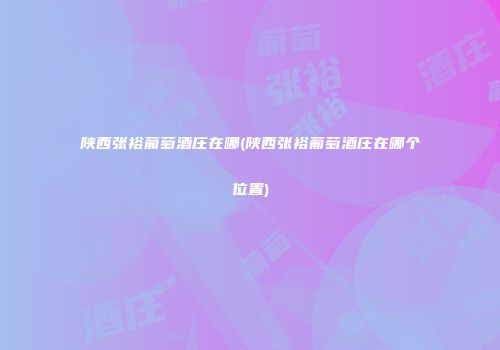 陕西张裕葡萄酒庄在哪(陕西张裕葡萄酒庄在哪个位置)
