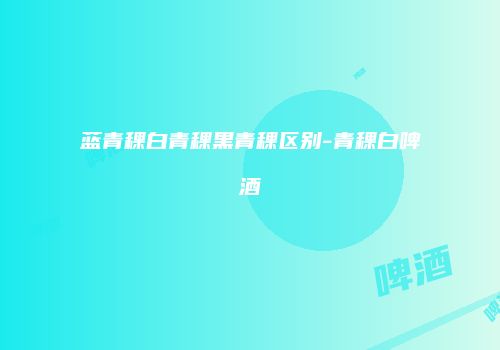 蓝青稞白青稞黑青稞区别-青稞白啤酒