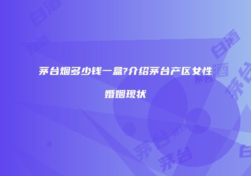 茅台烟多少钱一盒?介绍茅台产区女性婚姻现状