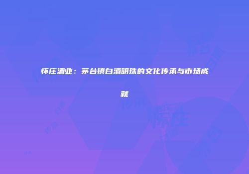 怀庄酒业：茅台镇白酒明珠的文化传承与市场成就