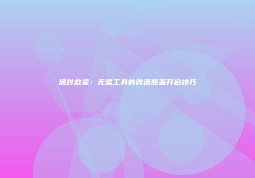 派对救星：无需工具的啤酒瓶盖开启技巧