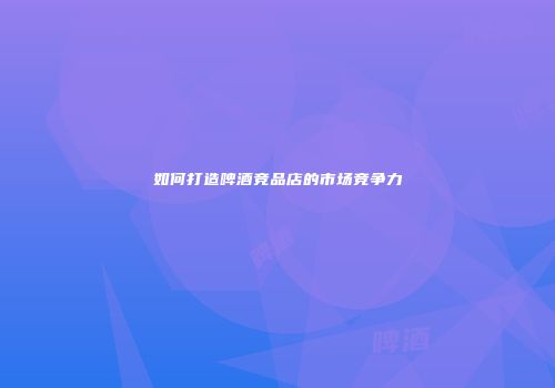 如何打造啤酒竞品店的市场竞争力