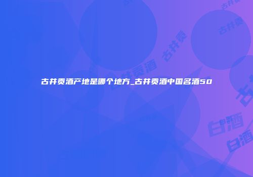 古井贡酒产地是哪个地方_古井贡酒中国名酒50