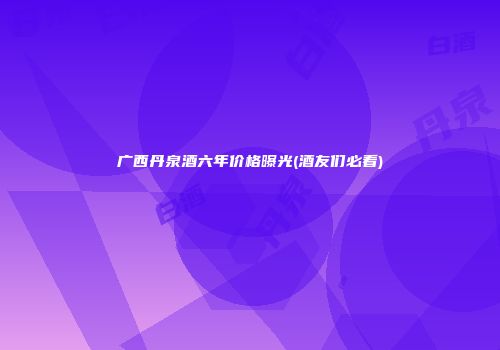 广西丹泉酒六年价格曝光(酒友们必看)