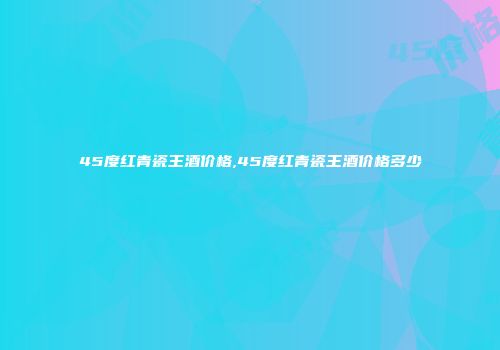 45度红青瓷王酒价格,45度红青瓷王酒价格多少
