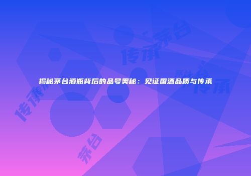 揭秘茅台酒瓶背后的品号奥秘：见证国酒品质与传承