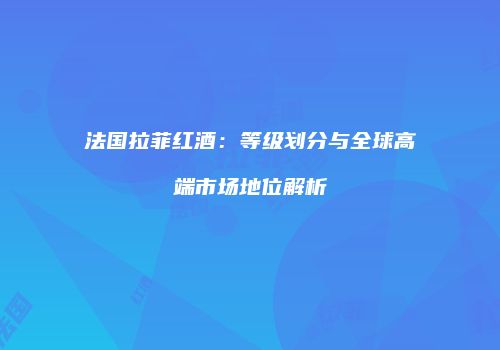 法国拉菲红酒：等级划分与全球高端市场地位解析
