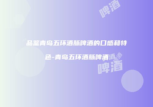 品鉴青岛五环酒脉啤酒的口感和特色-青岛五环酒脉啤酒