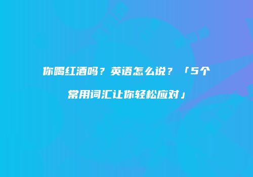 你喝红酒吗？英语怎么说？「5个常用词汇让你轻松应对」