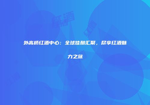 外高桥红酒中心：全球佳酿汇聚，尽享红酒魅力之旅