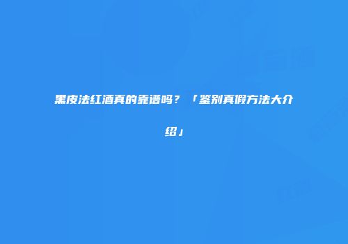 黑皮法红酒真的靠谱吗？「鉴别真假方法大介绍」