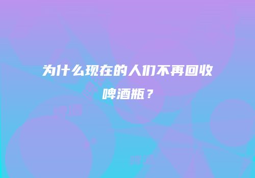 为什么现在的人们不再回收啤酒瓶？