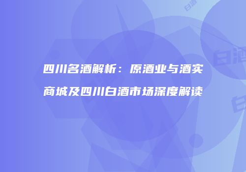四川名酒解析：原酒业与酒实商城及四川白酒市场深度解读