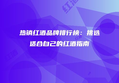 热销红酒品牌排行榜：挑选适合自己的红酒指南