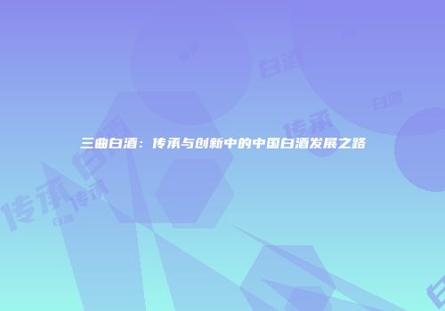 三曲白酒：传承与创新中的中国白酒发展之路