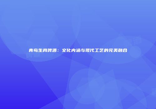 青岛生肖啤酒：文化内涵与现代工艺的完美融合