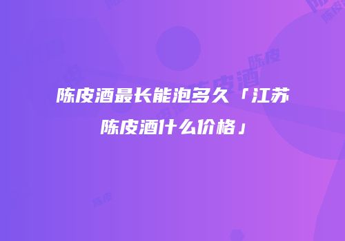 陈皮酒最长能泡多久「江苏陈皮酒什么价格」