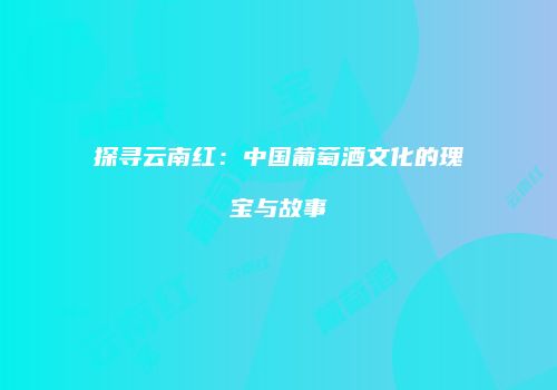 探寻云南红：中国葡萄酒文化的瑰宝与故事