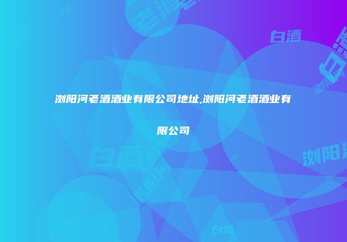 浏阳河老酒酒业有限公司地址,浏阳河老酒酒业有限公司