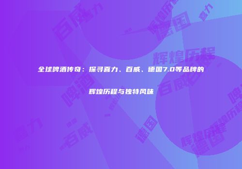 全球啤酒传奇：探寻喜力、百威、德国7.0等品牌的辉煌历程与独特风味