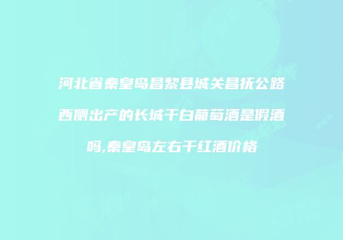 河北省秦皇岛昌黎县城关昌抚公路西侧出产的长城干白葡萄酒是假酒吗,秦皇岛左右干红酒价格