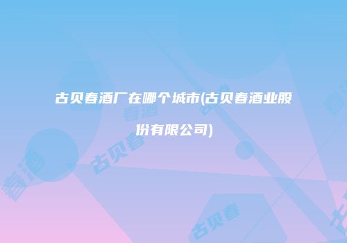 古贝春酒厂在哪个城市(古贝春酒业股份有限公司)