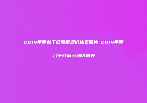 2014年茅台干红葡萄酒价格表图片_2014年茅台干红葡萄酒价格表