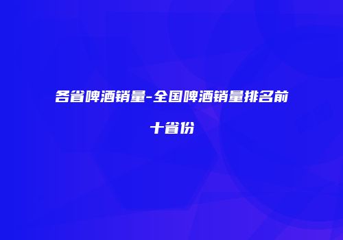 各省啤酒销量-全国啤酒销量排名前十省份