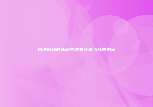 白酒市场的新趋势消费升级与品牌创新