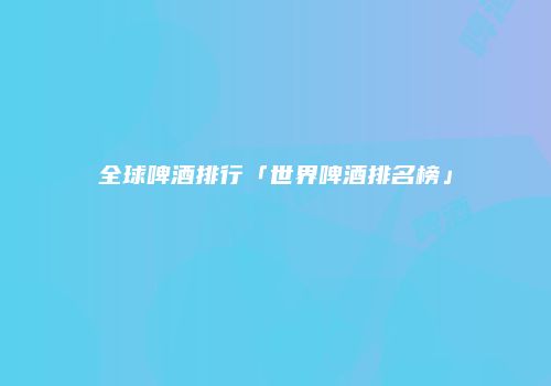 全球啤酒排行「世界啤酒排名榜」