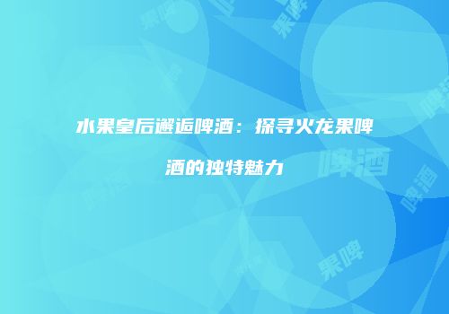 水果皇后邂逅啤酒：探寻火龙果啤酒的独特魅力