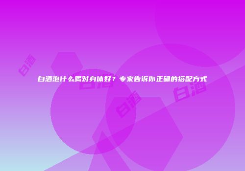 白酒泡什么喝对身体好？专家告诉你正确的搭配方式