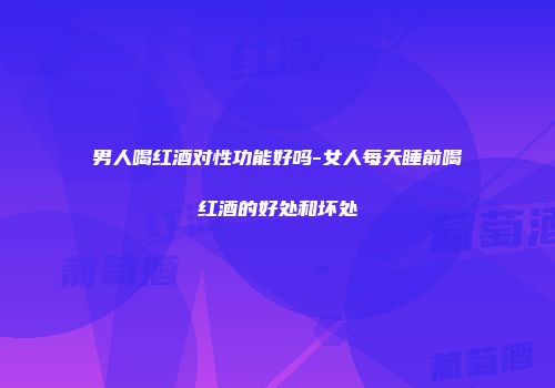 男人喝红酒对性功能好吗-女人每天睡前喝红酒的好处和坏处
