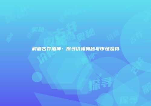 解码古井酒神：探寻价格奥秘与市场趋势